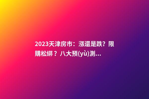 2023天津房市：漲還是跌？限購松綁？八大預(yù)測解讀！